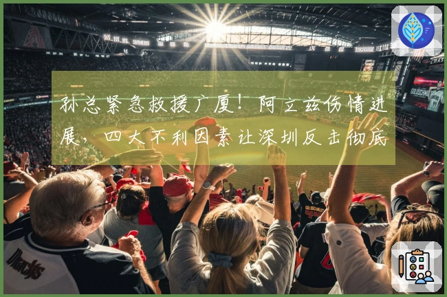 孙总紧急救援广厦！阿立兹伤情进展，四大不利因素让深圳反击彻底破灭