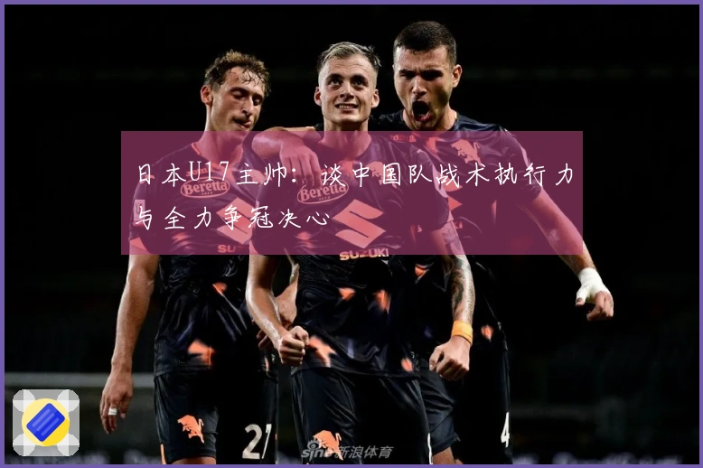 日本U17主帅：谈中国队战术执行力与全力争冠决心