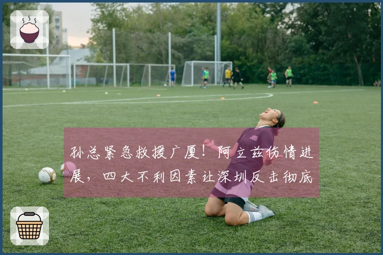 孙总紧急救援广厦！阿立兹伤情进展，四大不利因素让深圳反击彻底破灭