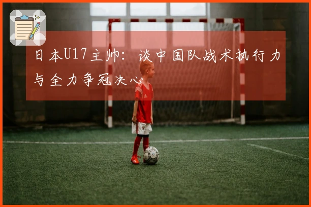 日本U17主帅：谈中国队战术执行力与全力争冠决心